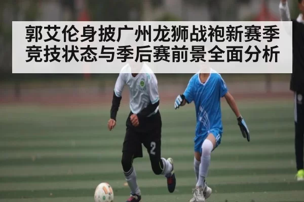 郭艾伦身披广州龙狮战袍新赛季竞技状态与季后赛前景全面分析